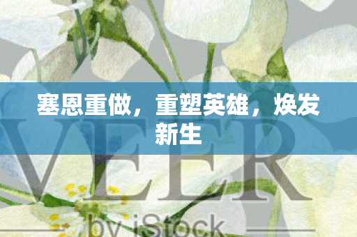 塞恩重做，重塑英雄，焕发新生