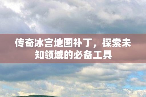 传奇冰宫地图补丁,探索未知领域的必备工具 传奇冰宫地图补丁,探索未知领域的必备工具