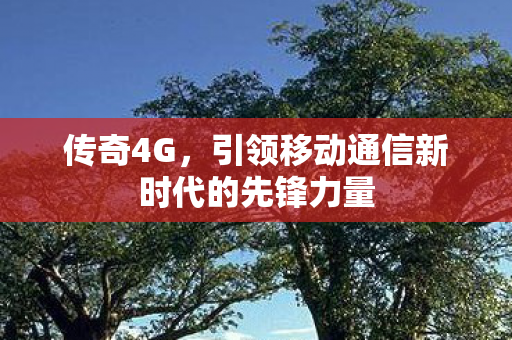 传奇4G,引领移动通信新时代的先锋力量 传奇4G,引领移动通信新时代的先锋力量