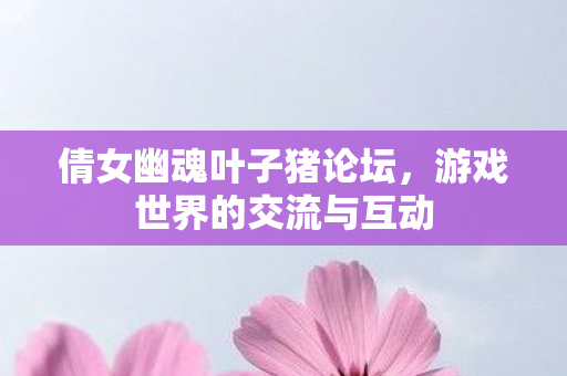 倩女幽魂叶子猪论坛,游戏世界的交流与互动 倩女幽魂叶子猪论坛,游戏世界的交流与互动