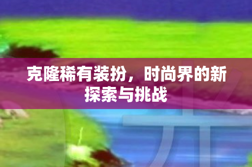 克隆稀有装扮,时尚界的新探索与挑战 克隆稀有装扮,时尚界的新探索与挑战