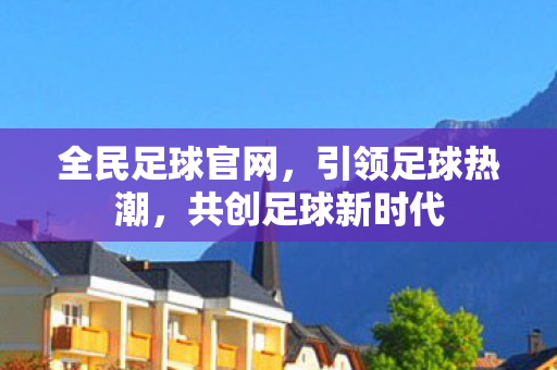 全民足球官网，引领足球热潮，共创足球新时代