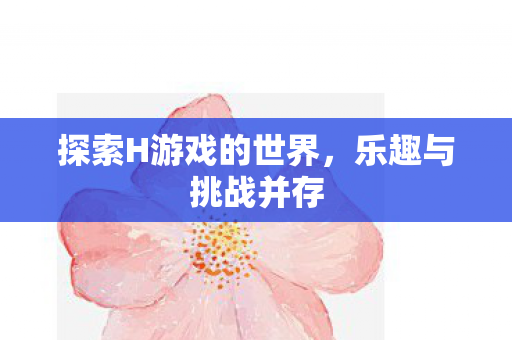 探索H游戏的世界，乐趣与挑战并存