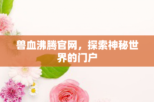 兽血沸腾官网，探索神秘世界的门户