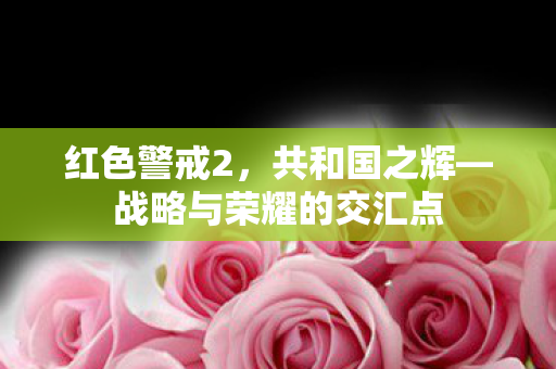 红色警戒2，共和国之辉—战略与荣耀的交汇点