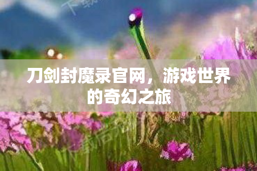 刀剑封魔录官网，游戏世界的奇幻之旅