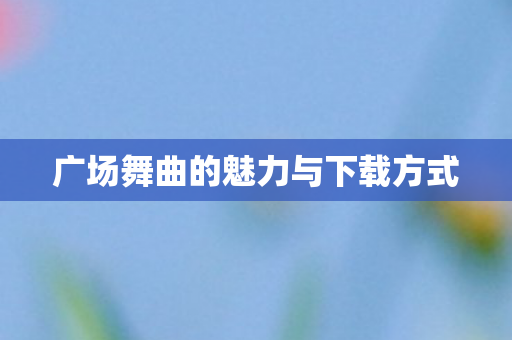 广场舞曲的魅力与下载方式 广场舞曲的魅力与下载方式