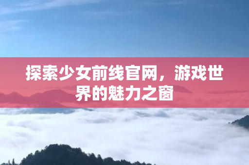 探索少女前线官网，游戏世界的魅力之窗