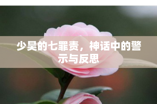 少昊的七罪责,神话中的警示与反思 少昊的七罪责,神话中的警示与反思