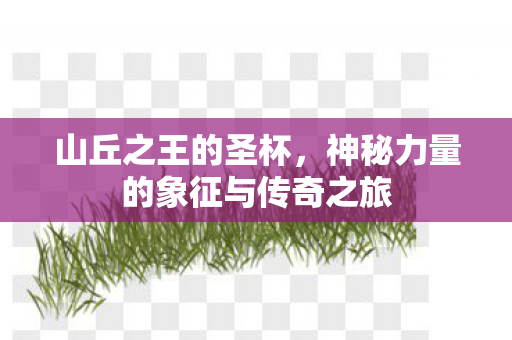 山丘之王的圣杯，神秘力量的象征与传奇之旅