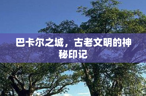巴卡尔之城,古老文明的神秘印记 巴卡尔之城,古老文明的神秘印记