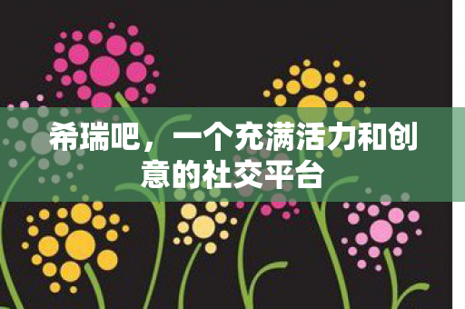 希瑞吧,一个充满活力和创意的社交平台 希瑞吧,一个充满活力和创意的社交平台
