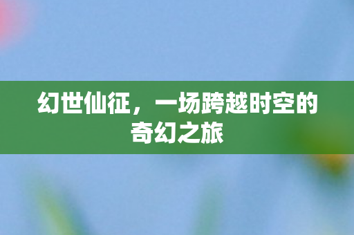 幻世仙征,一场跨越时空的奇幻之旅 幻世仙征,一场跨越时空的奇幻之旅