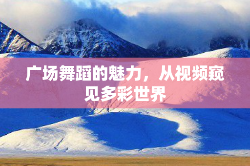 广场舞蹈的魅力,从视频窥见多彩世界 广场舞蹈的魅力,从视频窥见多彩世界