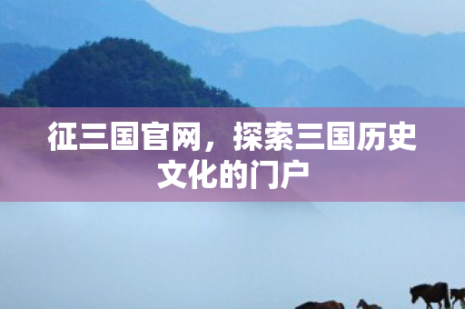 征三国官网，探索三国历史文化的门户