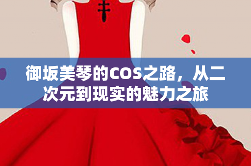 御坂美琴的COS之路,从二次元到现实的魅力之旅 御坂美琴的COS之路,从二次元到现实的魅力之旅