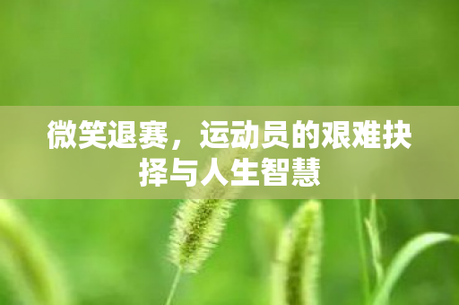 微笑退赛,运动员的艰难抉择与人生智慧 微笑退赛,运动员的艰难抉择与人生智慧