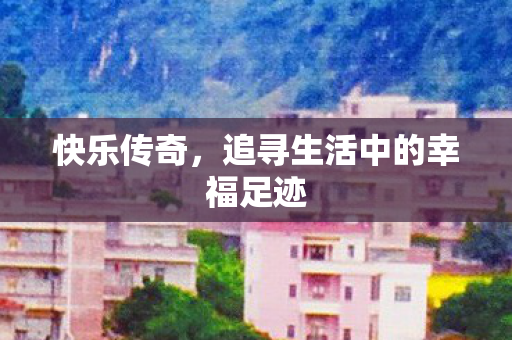 快乐传奇,追寻生活中的幸福足迹 快乐传奇,追寻生活中的幸福足迹