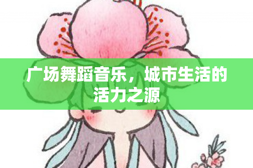 广场舞蹈音乐，城市生活的活力之源