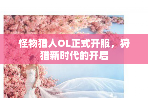 怪物猎人OL正式开服，狩猎新时代的开启