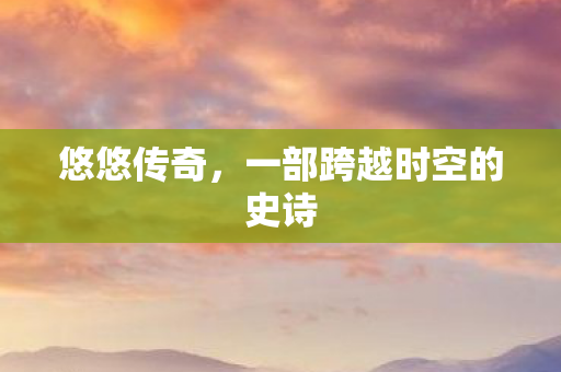 悠悠传奇，一部跨越时空的史诗