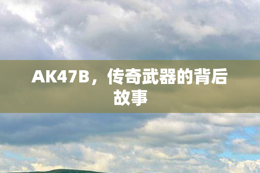 AK47B，传奇武器的背后故事