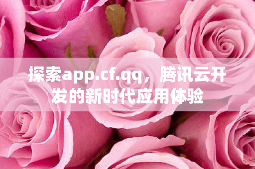 探索app.cf.qq,腾讯云开发的新时代应用体验 探索app.cf.qq,腾讯云开发的新时代应用体验
