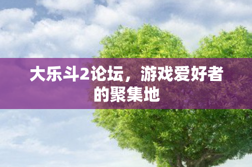 大乐斗2论坛,游戏爱好者的聚集地 大乐斗2论坛,游戏爱好者的聚集地