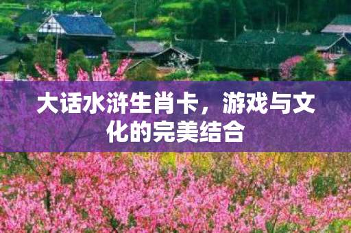 大话水浒生肖卡,游戏与文化的完美结合 大话水浒生肖卡,游戏与文化的完美结合