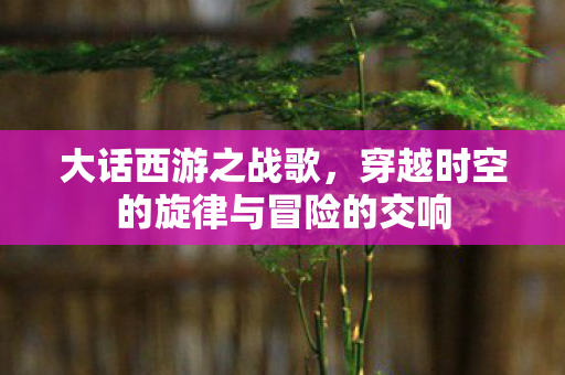 大话西游之战歌，穿越时空的旋律与冒险的交响
