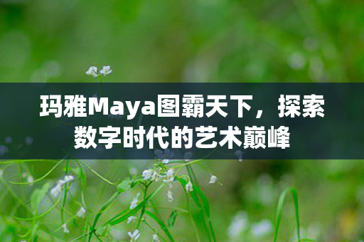 玛雅Maya图霸天下，探索数字时代的艺术巅峰