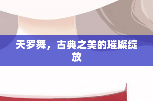 天罗舞,古典之美的璀璨绽放 天罗舞,古典之美的璀璨绽放