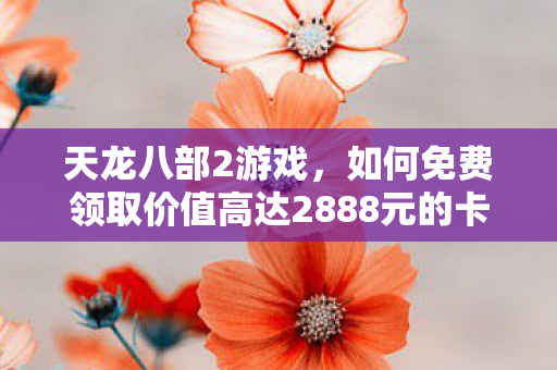 天龙八部2游戏，如何免费领取价值高达2888元的卡？