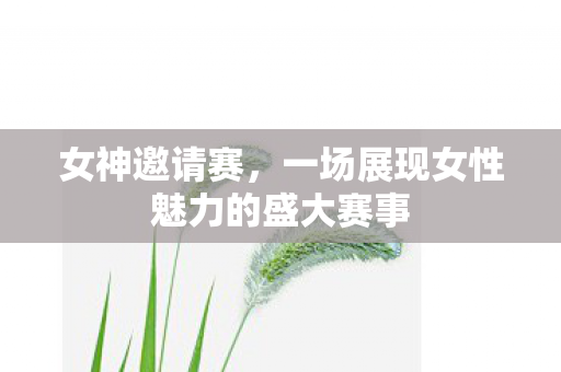 女神邀请赛,一场展现女性魅力的盛大赛事 女神邀请赛,一场展现女性魅力的盛大赛事