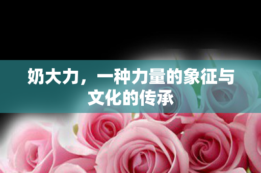 奶大力,一种力量的象征与文化的传承 奶大力,一种力量的象征与文化的传承