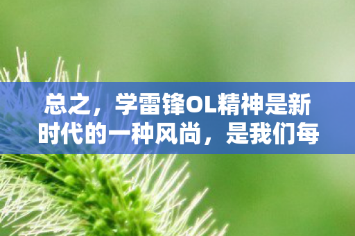 总之,学雷锋OL精神是新时代的一种风尚,是我们每个人都应该积极践行的一种精神。让我们以雷锋精神为榜样,以数字化方式传递正能量,共同维护网络空间的和谐稳定,为社会的进步和发展做出自己的贡献 总之,学雷锋OL精神是新时代的一种风尚,是我们每个人都应该积极践行的一种精神。让我们以雷锋精神为榜样,以数字化方式传递正能量,共同维护网络空间的和谐稳定,为社会的进步和发展做出自己的贡献