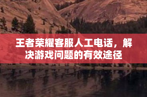 王者荣耀客服人工电话,解决游戏问题的有效途径 王者荣耀客服人工电话,解决游戏问题的有效途径