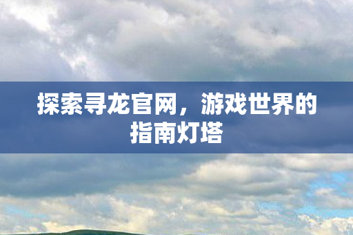 探索寻龙官网，游戏世界的指南灯塔
