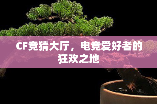 CF竞猜大厅,电竞爱好者的狂欢之地 CF竞猜大厅,电竞爱好者的狂欢之地