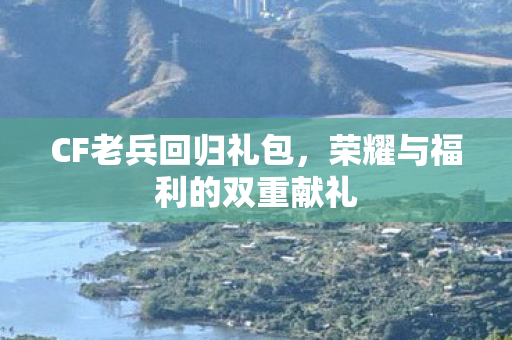CF老兵回归礼包，荣耀与福利的双重献礼
