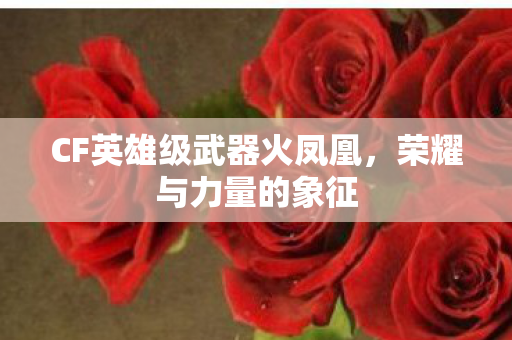 CF英雄级武器火凤凰,荣耀与力量的象征 CF英雄级武器火凤凰,荣耀与力量的象征