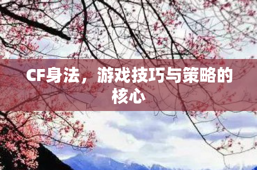 CF身法，游戏技巧与策略的核心