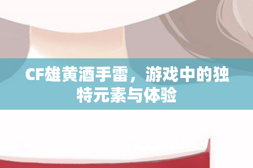 CF雄黄酒手雷，游戏中的独特元素与体验