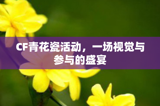 CF青花瓷活动，一场视觉与参与的盛宴