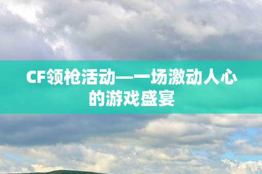 CF领枪活动—一场激动人心的游戏盛宴 CF领枪活动—一场激动人心的游戏盛宴