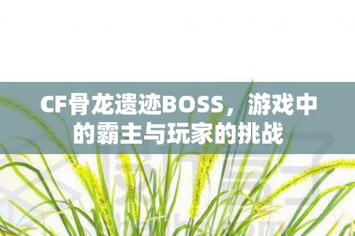 CF骨龙遗迹BOSS，游戏中的霸主与玩家的挑战