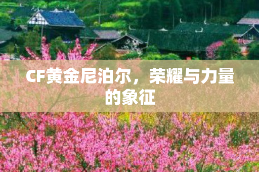 CF黄金尼泊尔,荣耀与力量的象征 CF黄金尼泊尔,荣耀与力量的象征