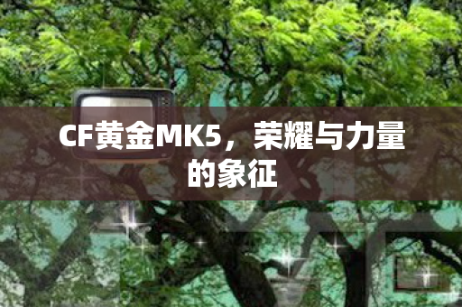 CF黄金MK5，荣耀与力量的象征