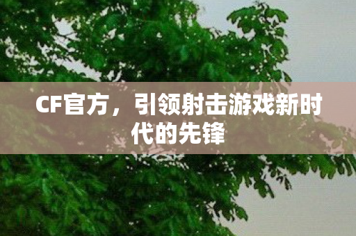 CF官方,引领射击游戏新时代的先锋 CF官方,引领射击游戏新时代的先锋
