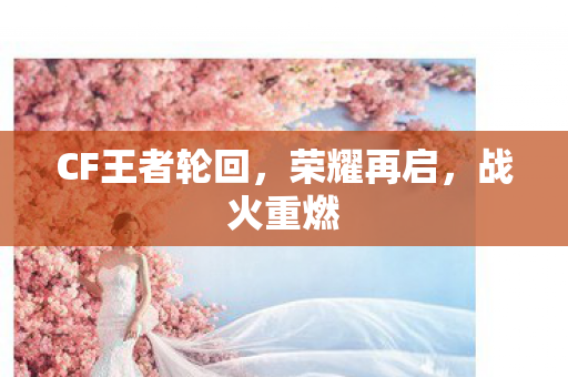 CF王者轮回,荣耀再启,战火重燃 CF王者轮回,荣耀再启,战火重燃